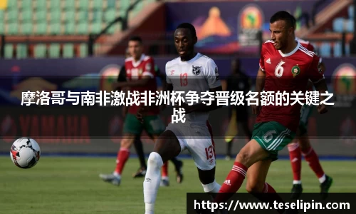 摩洛哥与南非激战非洲杯争夺晋级名额的关键之战