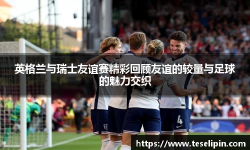英格兰与瑞士友谊赛精彩回顾友谊的较量与足球的魅力交织