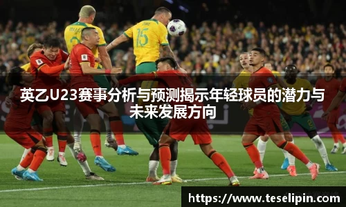 英乙U23赛事分析与预测揭示年轻球员的潜力与未来发展方向