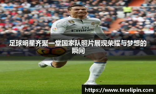 足球明星齐聚一堂国家队照片展现荣耀与梦想的瞬间
